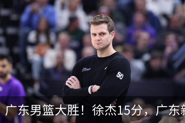 广东男篮大胜！徐杰15分，广东新帅3点不输杜锋，陈海涛有远见